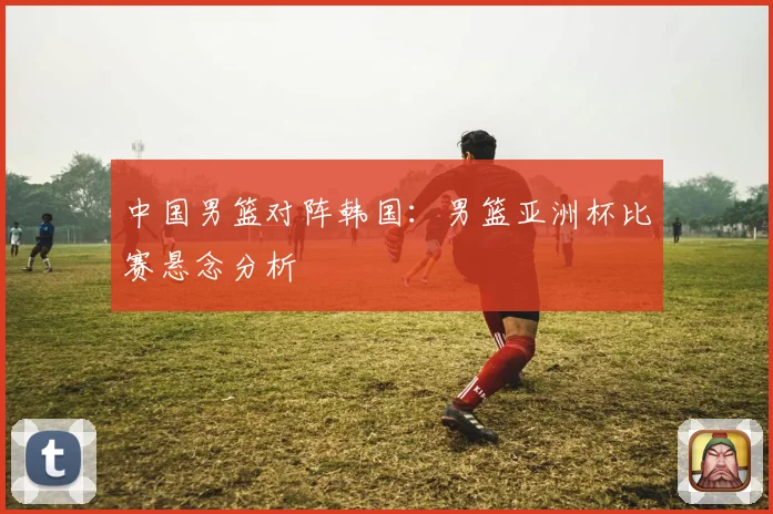 中国男篮对阵韩国：男篮亚洲杯比赛悬念分析