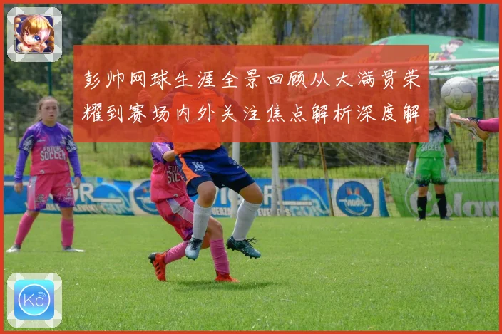 彭帅网球生涯全景回顾从大满贯荣耀到赛场内外关注焦点解析深度解读