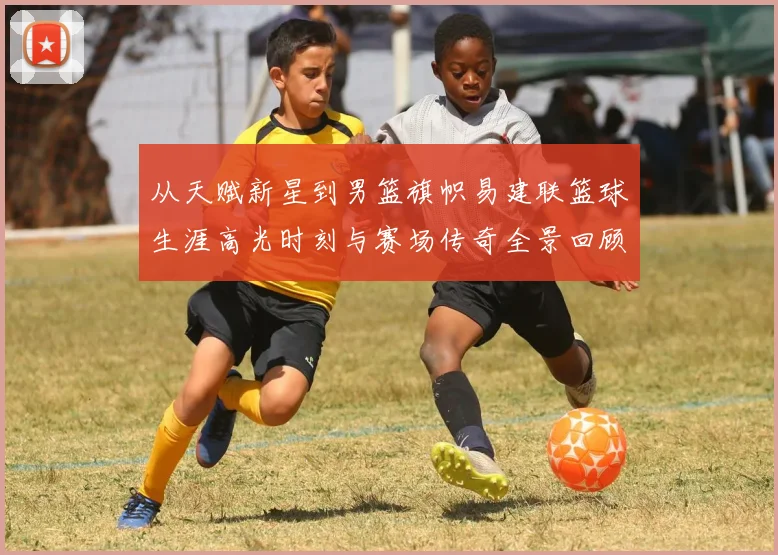从天赋新星到男篮旗帜易建联篮球生涯高光时刻与赛场传奇全景回顾解析