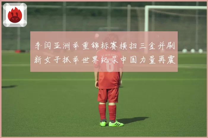 李闫亚洲举重锦标赛横扫三金并刷新女子抓举世界纪录中国力量再震赛场