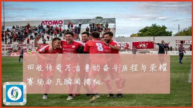田径传奇万吉鲁的奋斗历程与荣耀赛场非凡瞬间揭秘