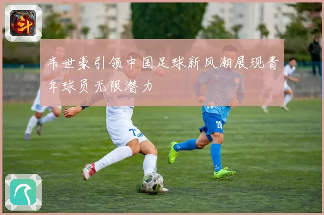 韦世豪引领中国足球新风潮展现青年球员无限潜力