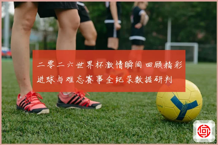 二零二六世界杯激情瞬间回顾精彩进球与难忘赛事全纪录数据研判
