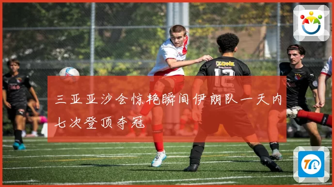 三亚亚沙会惊艳瞬间伊朗队一天内七次登顶夺冠
