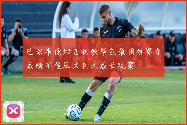 巴尔韦德坦言执教毕包最困难赛季成绩不佳压力巨大成长观察