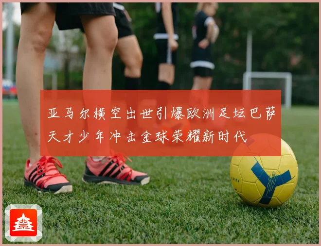 亚马尔横空出世引爆欧洲足坛巴萨天才少年冲击金球荣耀新时代