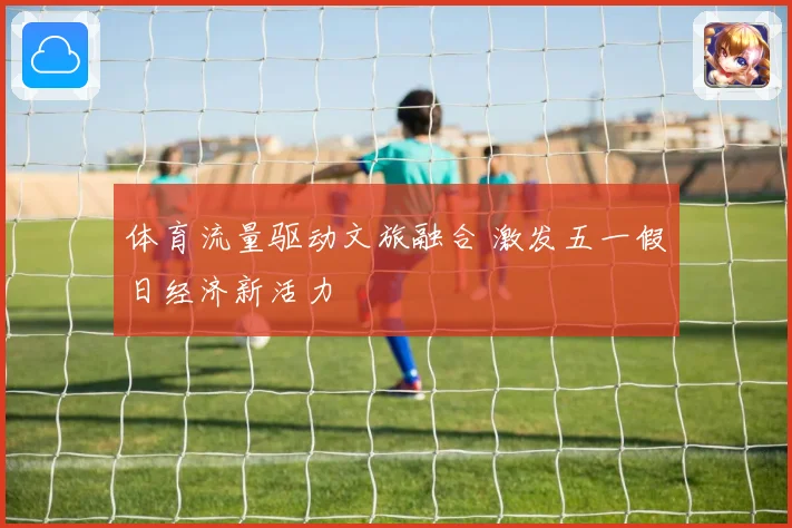 体育流量驱动文旅融合 激发五一假日经济新活力