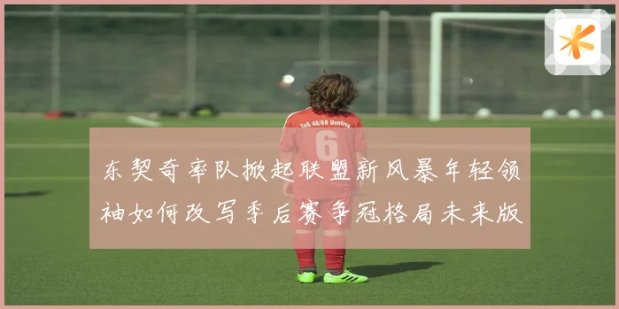 东契奇率队掀起联盟新风暴年轻领袖如何改写季后赛争冠格局未来版图