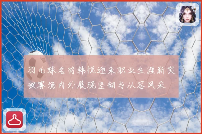 羽毛球名将韩悦迎来职业生涯新突破赛场内外展现坚韧与从容风采