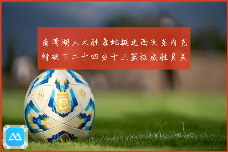南湾湖人大胜毒蛇挺进西决克内克特砍下二十四分十三篮板成胜负关赛场复盘