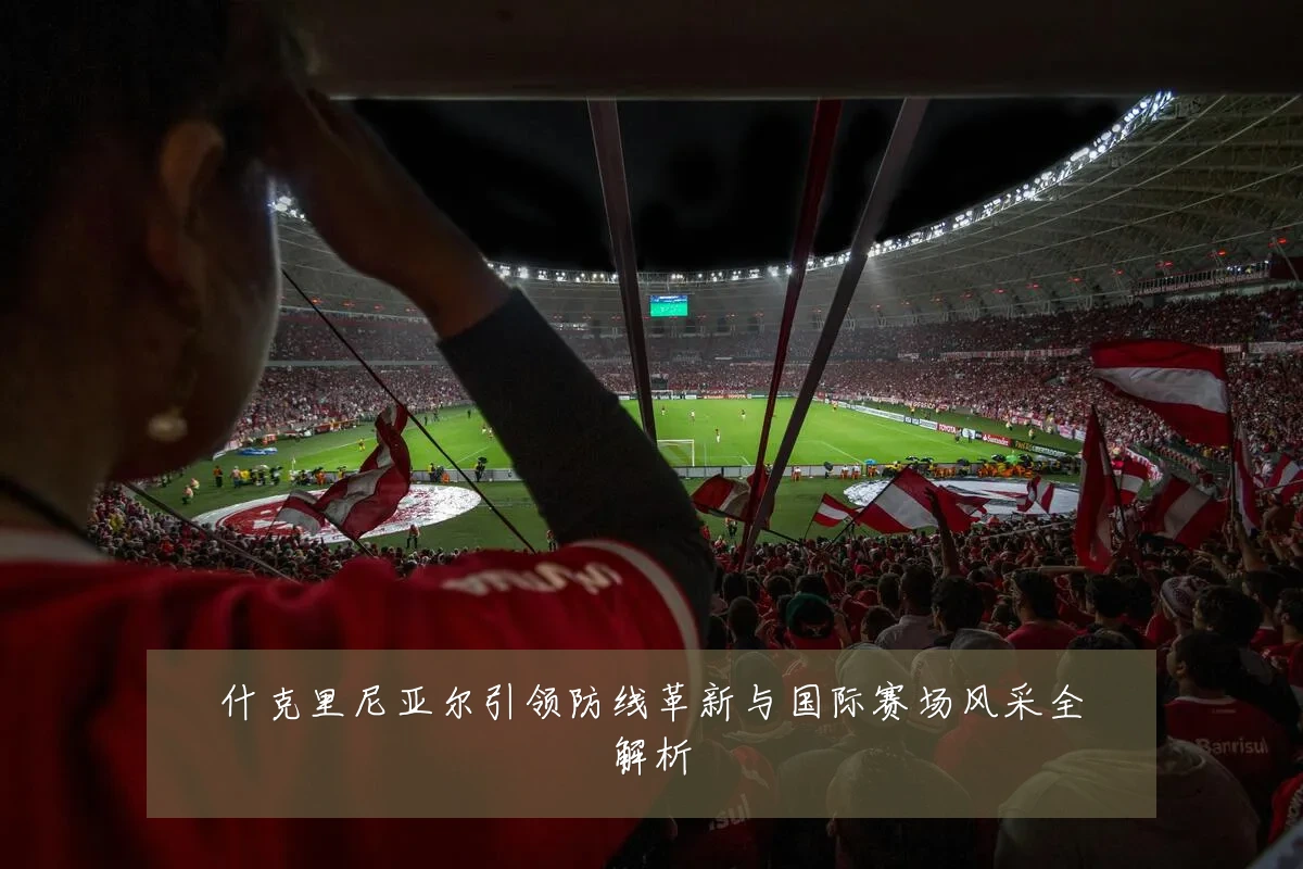 什克里尼亚尔引领防线革新与国际赛场风采全解析