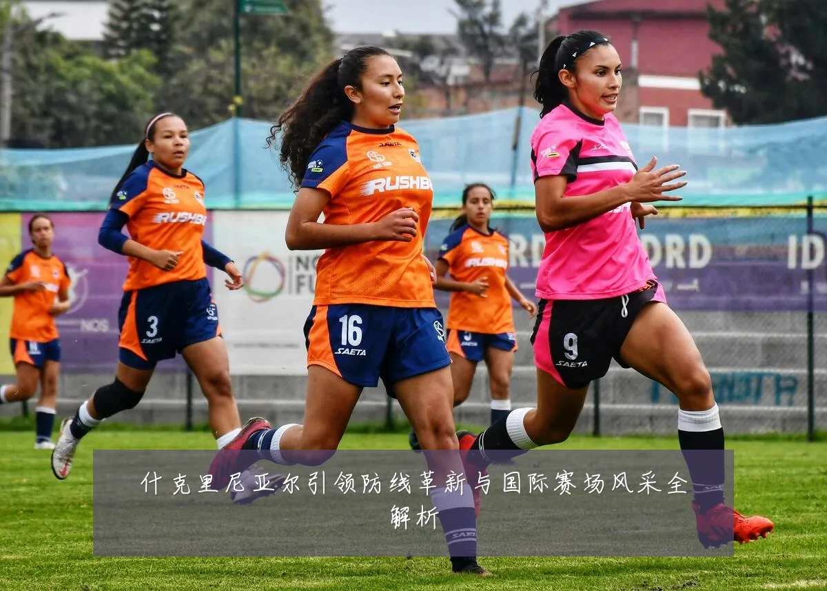 什克里尼亚尔引领防线革新与国际赛场风采全解析