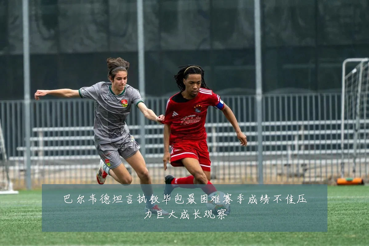 巴尔韦德坦言执教毕包最困难赛季成绩不佳压力巨大成长观察