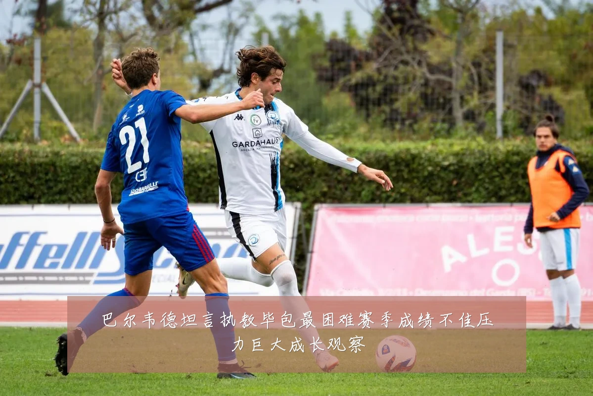 巴尔韦德坦言执教毕包最困难赛季成绩不佳压力巨大成长观察