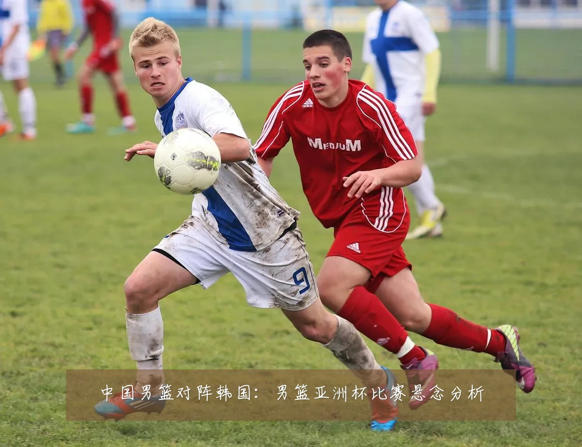 中国男篮对阵韩国:男篮亚洲杯比赛悬念分析